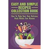 Easy And Simple Recipes Collection Book: How To Make Your Own Delicious Meals Within Few Minutes