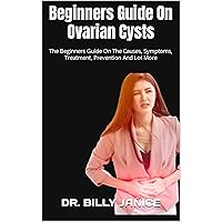 Beginners Guide On Ovarian Cysts : The Beginners Guide On The Causes, Symptoms, Treatment, Prevention And Lot More Beginners Guide On Ovarian Cysts : The Beginners Guide On The Causes, Symptoms, Treatment, Prevention And Lot More Kindle Paperback