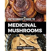 The Beginner's Guide To Medicinal Mushrooms: Exploring the Healing Power of Fungi | A Complete Guide to Sourcing, Using, and Benefitting from the Incredible Medicinal Properties of Mushrooms