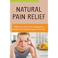 Natural Pain Relief: Relieve Pain And Prevent Headaches By Healing The Underlying Cause Of Your Pain
