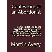Confessions of an Abortionist: Intimate Sidelights on the Secret Humor, Sorrow, Drama and Tragedy in the Experience of a Doctor Whose Profession It Is to Perform Illegal Operations Confessions of an Abortionist: Intimate Sidelights on the Secret Humor, Sorrow, Drama and Tragedy in the Experience of a Doctor Whose Profession It Is to Perform Illegal Operations Kindle Paperback