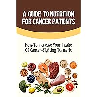 A Guide To Nutrition For Cancer Patients: How-To Increase Your Intake Of Cancer-Fighting Turmeric: Nourishing Recipes For Cancer Patients
