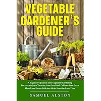 Vegetable Gardener's Guide: A Beginner's Journey into Vegetable Gardening | Discover the Joy of Growing Your Own Food, Cultivate Your Green Thumb, and Create Delicious Meals from Garden to Plate