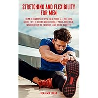 Stretching And Flexibility For Men: FROM BEGINNERS TO GYM RATS, THIS IS YOUR ALL-INCLUSIVE GUIDE TO STRETCHING AND FLEXIBILITY FOR JOINT PAIN, INTRODUCTION TO EXERCISE, AND OTHER BENEFITS.