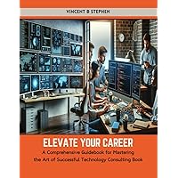 Elevate Your Career: A Comprehensive Guidebook for Mastering the Art of Successful Technology Consulting Book