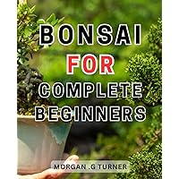 Bonsai For Complete Beginners: Master the Art of Bonsai-Care: Step-by-Step Techniques to Nurture a Vibrant and Dazzling Bonsai, Enhancing its Beauty and-Longevity