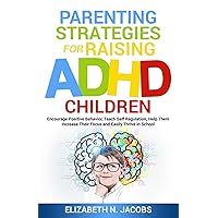 Parenting Strategies for Raising ADHD Children: Encourage Positive Behavior, Teach Self Regulation, Help Them Increase Their Focus and Easily Thrive in School