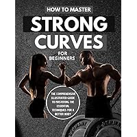 How To Master Strong Curves For Beginners : The Comprehensive Illustrated Guide To Mastering The Essential Techniques For A Better Body