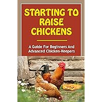 Starting To Raise Chickens: A Guide For Beginners And Advanced Chicken-Keepers