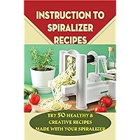 Instruction To Spiralizer Recipes: Try 50 Healthy & Creative Recipes Made With Your Spiralizer