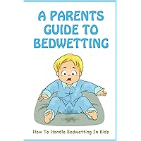 A Parents Guide To Bedwetting: How To Handle Bedwetting In Kids: How To Stop My Child From Bed Wetting
