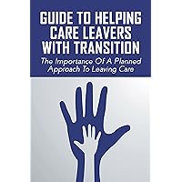 Guide To Helping Care Leavers With Transition: The Importance Of A Planned Approach To Leaving Care: How We Help Care Leavers To Make Successful Transitions To Be Independent