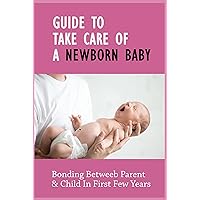 Guide To Take Care Of A Newborn Baby: Bonding Betweeb Parent & Child In First Few Years: How To Take Care A Baby