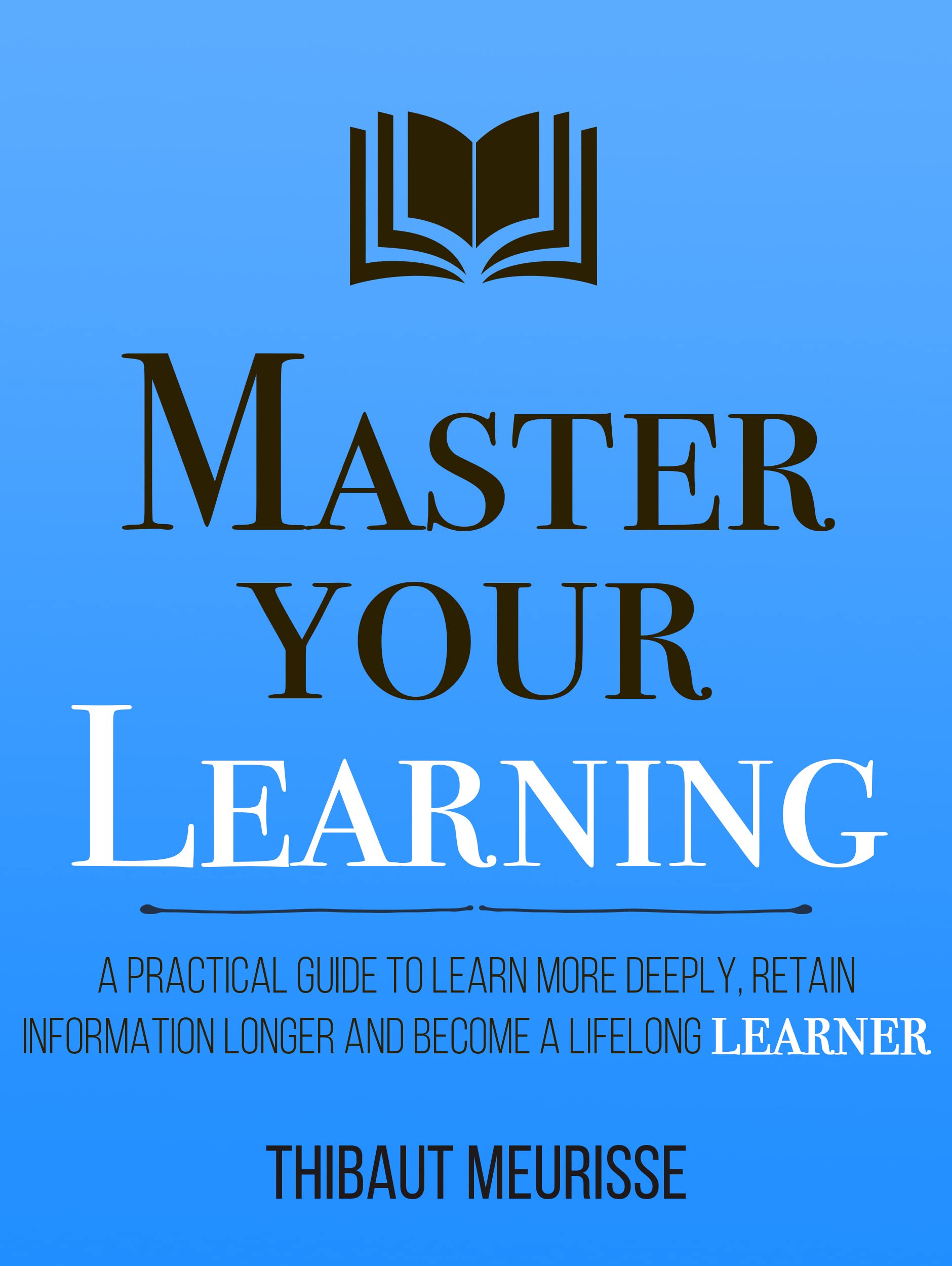 Master Your Learning : A Practical Guide to Learn More Deeply, Retain Information Longer and Become a Lifelong Learner (Mastery Series Book 9)