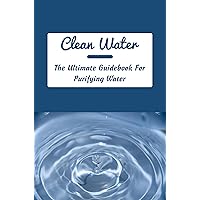 Clean Water: The Ultimate Guidebook For Purifying Water