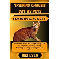 TRAINING CHAUSIE CAT AS PETS RAISING A CAT: Complete Guide On Raising Healthy Cats For Beginners, Training, Caring, Breeding, Feeding, Showing And Lot More