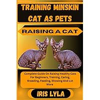 TRAINING MINSKIN CAT AS PETS RAISING A CAT: Complete Guide On Raising Healthy Cats For Beginners, Training, Caring, Breeding, Feeding, Showing And Lot More