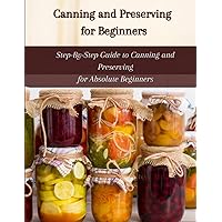 CANNING AND PRESERVING FOR BEGINNERS: Step-By-Step Guide to Canning and Preserving for Absolute Beginners CANNING AND PRESERVING FOR BEGINNERS: Step-By-Step Guide to Canning and Preserving for Absolute Beginners Kindle Paperback