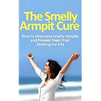 The Smelly Armpit Cure: How to Overcome Smelly Armpits and Prevent them From Smelling For Life