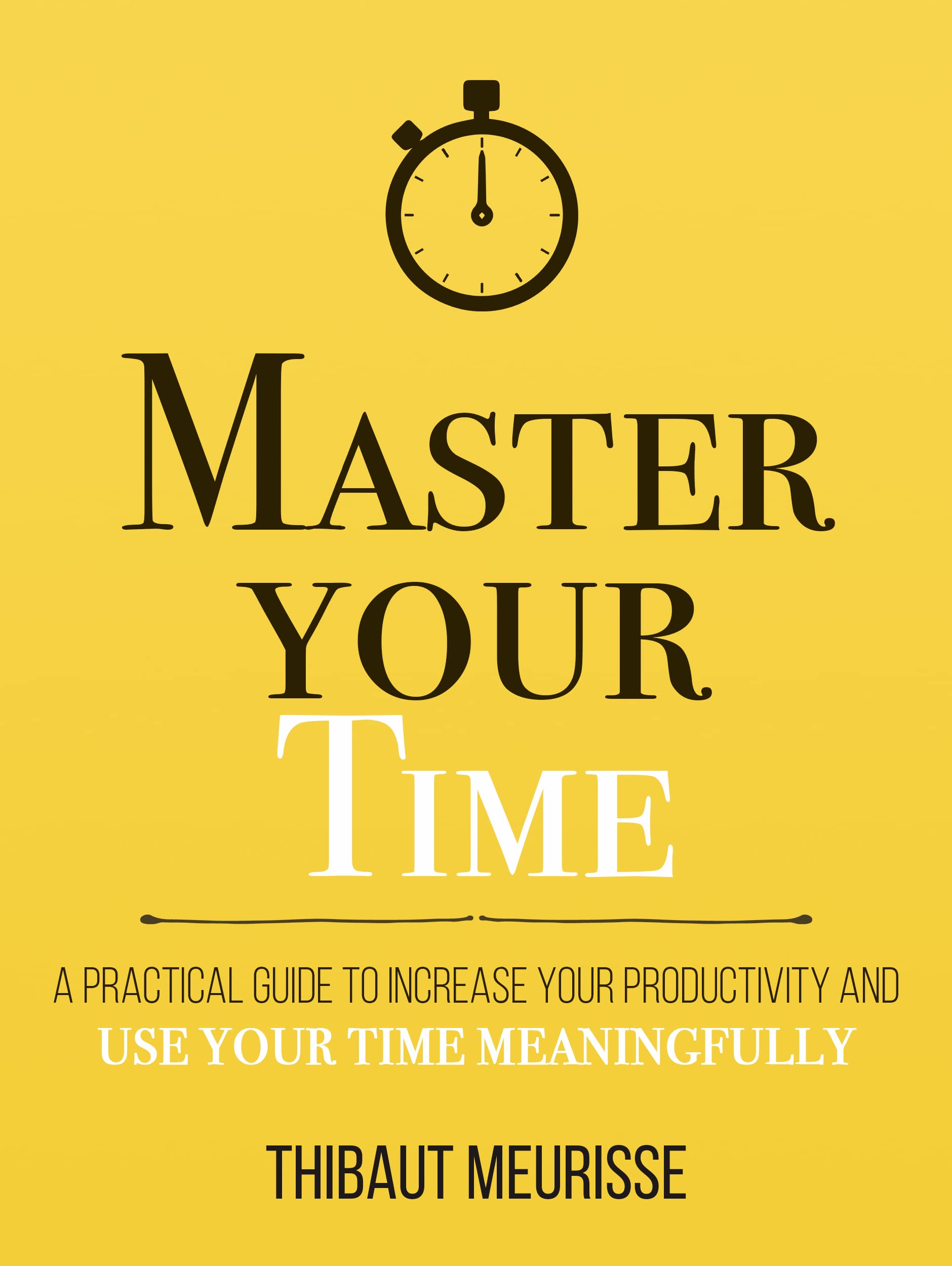 Master Your Time : A Practical Guide to Increase Your Productivity and Use Your Time Meaningfully (Mastery Series Book 8)