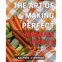 The Art of Making Perfect Homemade Pickles: Deliciously Tangy Secrets: Master the Craft of Creating Irresistible Homemade Pickles