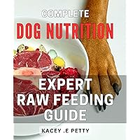 Complete Dog Nutrition: Expert Raw Feeding Guide: Raw Feeding for Dogs: The Ultimate Nutritional Guide for Optimal Health and Wellness