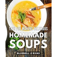 Tips For Making Delicious Homemade Soups: The Ultimate Guide to Crafting Irresistible Homemade Soups with Expert Tips and Flavor-Enhancing Techniques