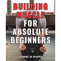 Building Muscle For Absolute Beginners: A Comprehensive Guide to Gaining Strength through Weight Lifting | Your Complete Blueprint for Achieving Muscle Growth and Enhanced Fitness