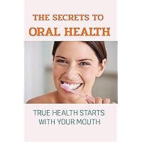 The Secrets To Oral Health : True Health Starts With Your Mouth: Natural Dental Care Alternatives