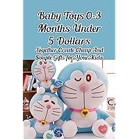 Baby Toys 0-3 Months Under 5 Dollars: Together Create Cheap And Simple Gifts for Your Kids: How to Make Baby Toys 0-3 Months Under 5 Dollars Baby Toys 0-3 Months Under 5 Dollars: Together Create Cheap And Simple Gifts for Your Kids: How to Make Baby Toys 0-3 Months Under 5 Dollars Paperback