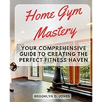 Home Gym Mastery: Your Comprehensive Guide to Creating the Perfect Fitness Haven: Transform Your Home into a Fitness Paradise – Equip, Organize, and Achieve Your Health Goals