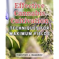 Effective Cannabis Cultivation Techniques for Maximum Yields: Maximize Your Marijuana Growing Potential with Proven Techniques and Insider Knowledge for Vibrant Indoor and Outdoor Gardens