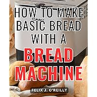 How To Make Basic Bread With A Bread Machine: The Beginner's Bread Machine Cookbook | Simple Recipes for Homemade Bread with Your Bread Machine | Bread machine tips and tricks for bakers