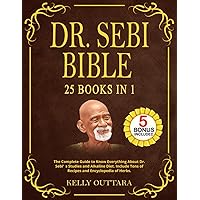 DR. SEBI BIBLE - 25 BOOKS IN 1: The Complete Guide to Know Everything About Dr. Sebi’s Studies and Alkaline Diet. Include Tons of Recipes and Encyclopedia of Herbs. DR. SEBI BIBLE - 25 BOOKS IN 1: The Complete Guide to Know Everything About Dr. Sebi’s Studies and Alkaline Diet. Include Tons of Recipes and Encyclopedia of Herbs. Paperback Kindle Hardcover