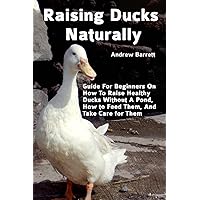 Raising Ducks Naturally: Guide For Beginners On How To Raise Healthy Ducks Without A Pond, How to Feed Them, And Take Care for Them Raising Ducks Naturally: Guide For Beginners On How To Raise Healthy Ducks Without A Pond, How to Feed Them, And Take Care for Them Paperback Kindle