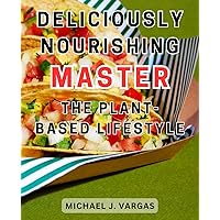 Deliciously Nourishing: Master the Plant-Based Lifestyle: Nourish Your Body and Soul with Scrumptious Plant-Based Delights: A Guide to Mastering the Healthy Lifestyle