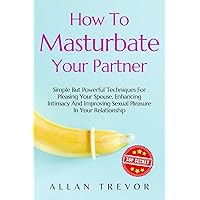 How to Masturbate Your Partner: Simple But Powerful Techniques For Pleasing Your Spouse, Enhancing Intimacy And Improving Sexual Pleasure In Your Relationship ... masterbation, masturabation book Book 1) How to Masturbate Your Partner: Simple But Powerful Techniques For Pleasing Your Spouse, Enhancing Intimacy And Improving Sexual Pleasure In Your Relationship ... masterbation, masturabation book Book 1) Kindle Paperback