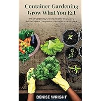 Container Gardening-Grow What You Eat: Urban Gardening, Growing Healthy Vegetables, Edible Flowers, Companion Planting in a Small Space