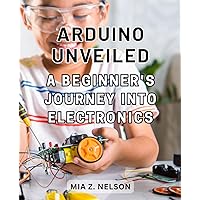 Arduino Unveiled: A Beginner's Journey into Electronics: Discover the Exciting World of Arduino Programming and Circuitry from Scratch