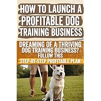 How to Launch a Profitable Dog Training Business: Dreaming of a Thriving Dog Training Business? Follow This Step-by-Step Profitable Plan!