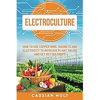 Electroculture: How to Use Copper Wire, Magnets, and Electricity to Increase Plant Yields and Get Better Crops