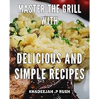 Master the Grill with Delicious and Simple Recipes: Savor the Flavor of Outdoor Cooking with Easy-to-Follow Grilling Recipes for Novice and Veteran Cooks Alike