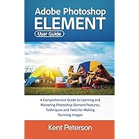 Adobe Photoshop Element User Guide: A Comprehensive Guide to Learning and Mastering Photoshop Elements Features, Techniques and Tools For Making Stunning Images