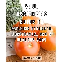Your Beginner's Guide to Building Strength, Confidence, and a Healthy Body: Discover the Power of Weight Training and Begin Your Fitness Journey with Success