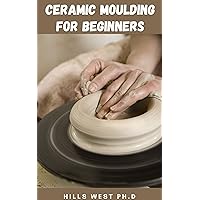 CERAMIC MOLDING FOR BEGINNERS: Informative Guide On How To Create Classic Forms, Mix Your Own Glazes, And Master The Skills Needed To Make Your Own Beautiful Pieces CERAMIC MOLDING FOR BEGINNERS: Informative Guide On How To Create Classic Forms, Mix Your Own Glazes, And Master The Skills Needed To Make Your Own Beautiful Pieces Kindle