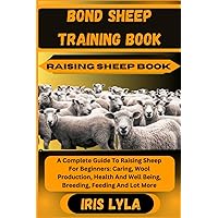 BOND SHEEP TRAINING BOOK RAISING SHEEP BOOK: A Complete Guide To Raising Sheep For Beginners: Caring, Wool Production, Health And Well Being, Breeding, Feeding And Lot More