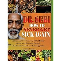 DR. SEBI HOW TO NEVER GET SICK AGAIN: Ultimate Guide To Achieving 100% Optimal Health And Well-Being Through Dr. Sebi Alkaline Diet And Herbal Approach DR. SEBI HOW TO NEVER GET SICK AGAIN: Ultimate Guide To Achieving 100% Optimal Health And Well-Being Through Dr. Sebi Alkaline Diet And Herbal Approach Hardcover Paperback