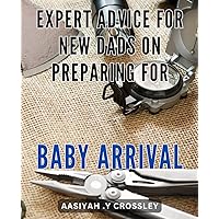 Expert Advice for New Dads on Preparing for Baby Arrival: The Ultimate Guide for First-Time Fathers: Proven Tips and Strategies to Get Ready for Your Baby's Arrival