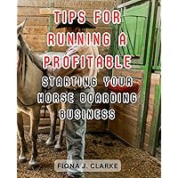 Tips for Running a Profitable Horse Boarding Business: Master the Art of Equine Care, Management, and Entrepreneurship to Thrive in the Horse Boarding Industry