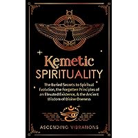 Kemetic Spirituality: The Buried Secrets to Spiritual Evolution, the Forgotten Principles of an Elevated Existence, & the Ancient Wisdom of Divine Oneness